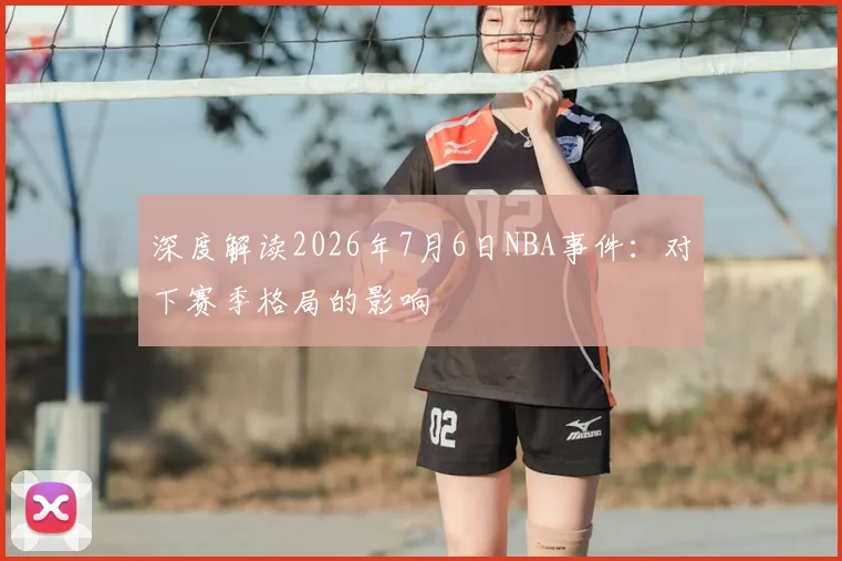 深度解读2026年7月6日NBA事件:对下赛季格局的影响