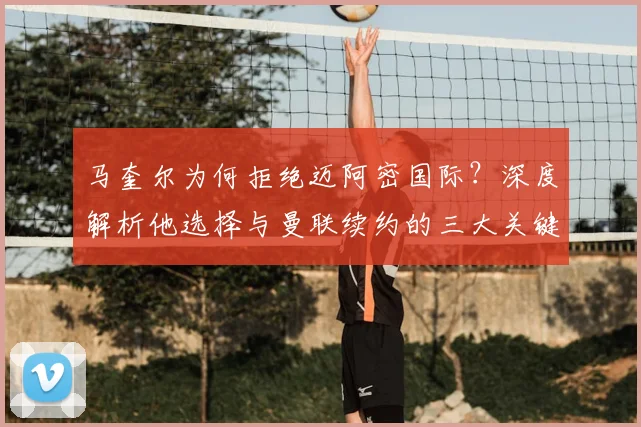马奎尔为何拒绝迈阿密国际？深度解析他选择与曼联续约的三大关键原因