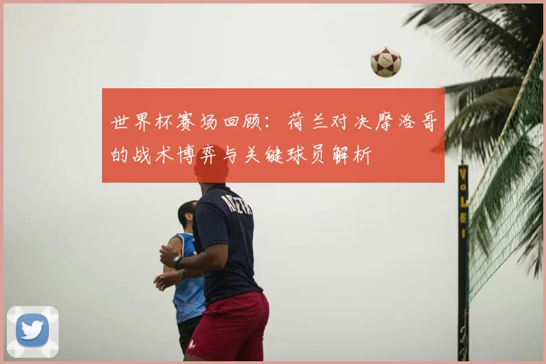 世界杯赛场回顾:荷兰对决摩洛哥的战术博弈与关键球员解析