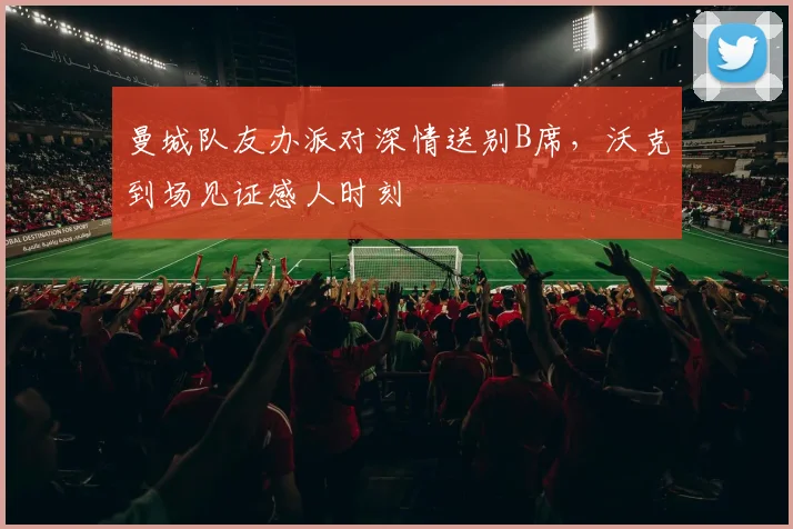 曼城队友办派对深情送别B席,沃克到场见证感人时刻