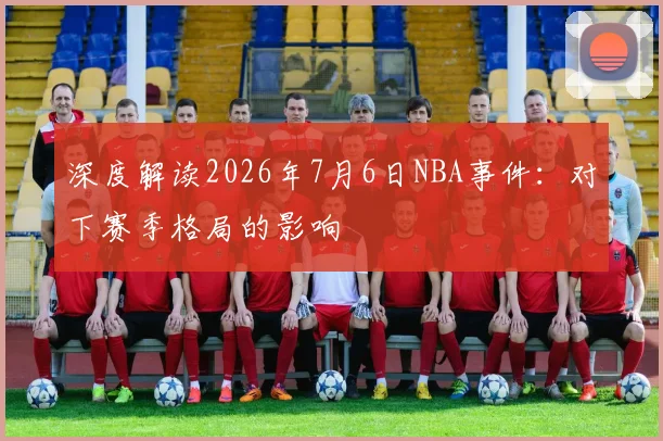 深度解读2026年7月6日NBA事件：对下赛季格局的影响