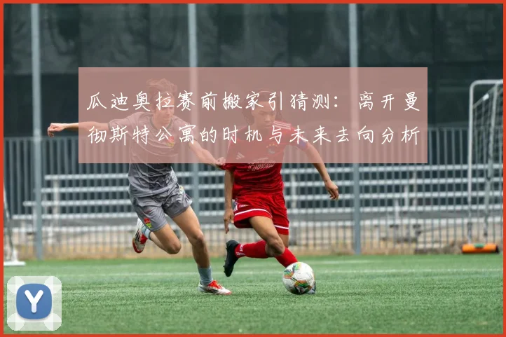 瓜迪奥拉赛前搬家引猜测：离开曼彻斯特公寓的时机与未来去向分析