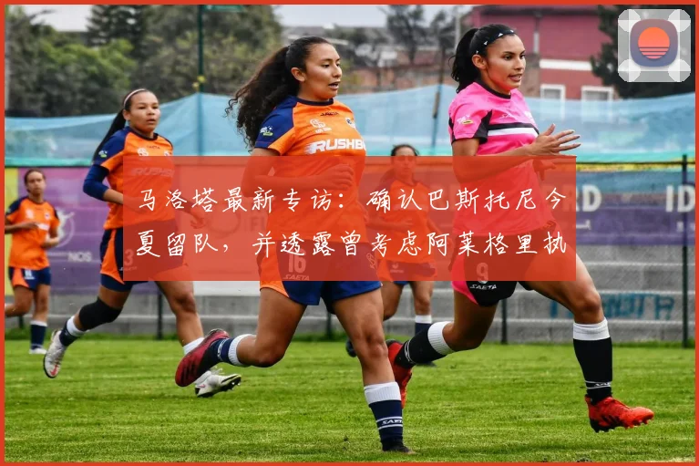 马洛塔最新专访:确认巴斯托尼今夏留队,并透露曾考虑阿莱格里执教的幕后细节