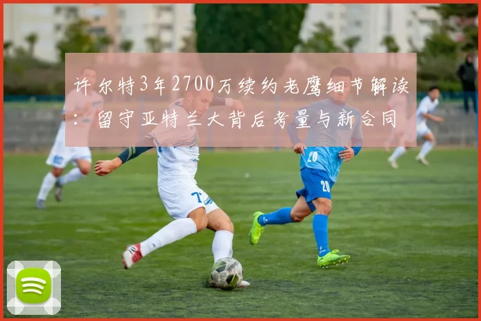 许尔特3年2700万续约老鹰细节解读:留守亚特兰大背后考量与新合同年薪分析