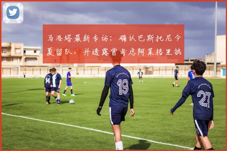 马洛塔最新专访：确认巴斯托尼今夏留队，并透露曾考虑阿莱格里执教的幕后细节
