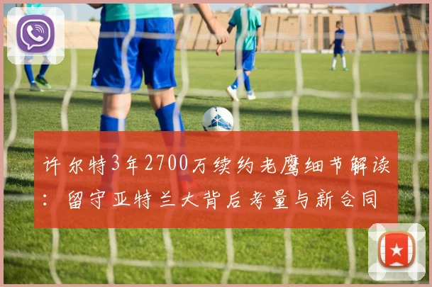 许尔特3年2700万续约老鹰细节解读：留守亚特兰大背后考量与新合同年薪分析