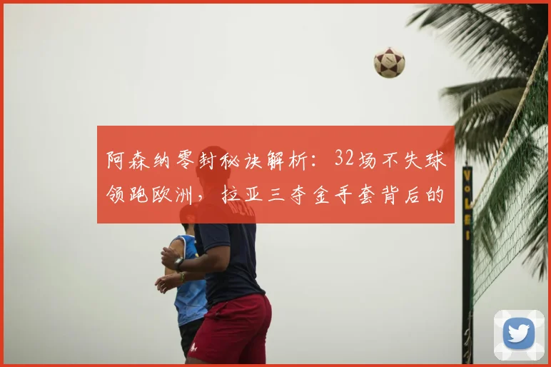 阿森纳零封秘诀解析:32场不失球领跑欧洲,拉亚三夺金手套背后的防守体系