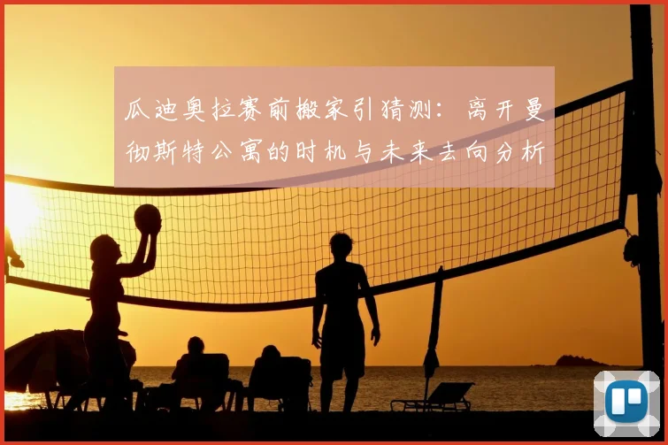 瓜迪奥拉赛前搬家引猜测：离开曼彻斯特公寓的时机与未来去向分析