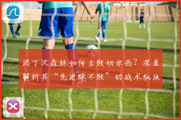 诺丁汉森林如何击败切尔西?深度解析其“先进球不败”的战术秘诀