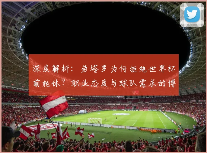 深度解析:劳塔罗为何拒绝世界杯前轮休?职业态度与球队需求的博弈