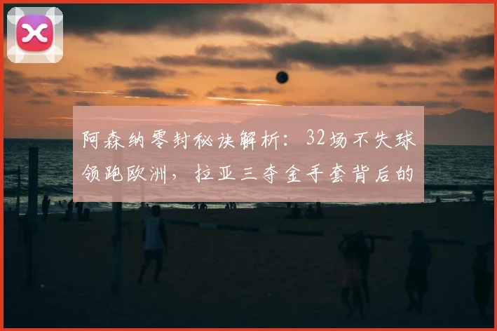 阿森纳零封秘诀解析：32场不失球领跑欧洲，拉亚三夺金手套背后的防守体系