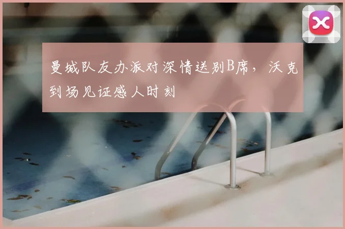曼城队友办派对深情送别B席，沃克到场见证感人时刻