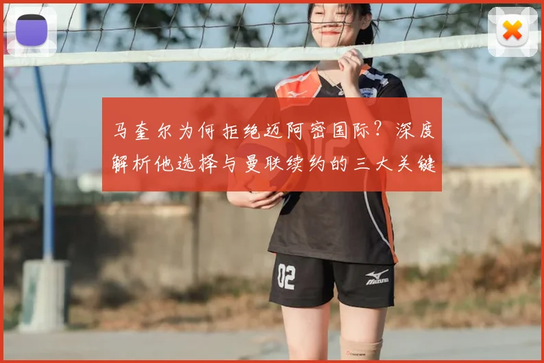 马奎尔为何拒绝迈阿密国际?深度解析他选择与曼联续约的三大关键原因