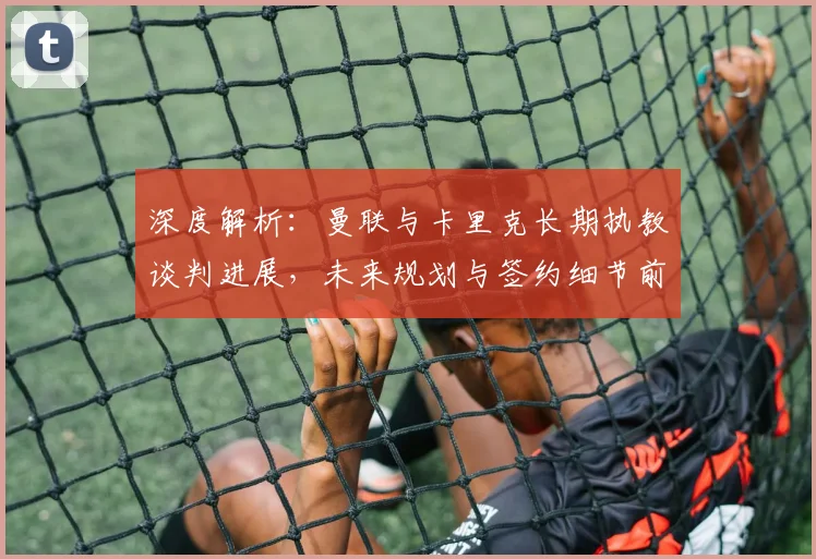 深度解析:曼联与卡里克长期执教谈判进展,未来规划与签约细节前瞻